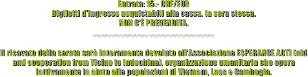 Entrata: 15.- CHF/EUR 
Biglietti d'ingresso acquistabili alla cassa, la sera stessa. 
NON C'È PREVENDITA.

〰〰〰〰〰〰〰〰〰〰〰〰〰

Il ricavato della serata sarà interamente devoluto all'Associazione ESPERANCE ACTI (aid and cooperation from Ticino to Indochina), organizzazione umanitaria che opera fattivamente in aiuto alle popolazioni di Vietnam, Laos e Cambogia.